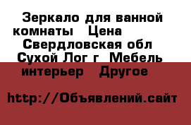 Зеркало для ванной комнаты › Цена ­ 3 000 - Свердловская обл., Сухой Лог г. Мебель, интерьер » Другое   